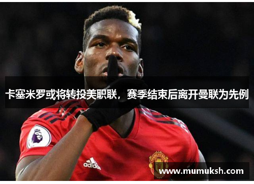 卡塞米罗或将转投美职联，赛季结束后离开曼联为先例